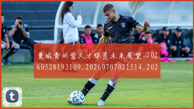 曼城青训营天才球员未来展望_20260528193109_20260707021514_20260731173335