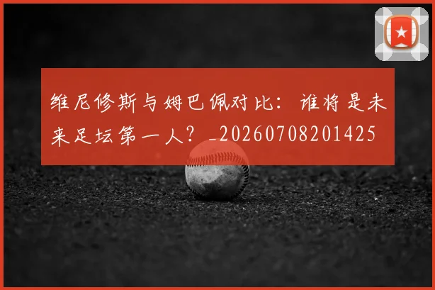 维尼修斯与姆巴佩对比:谁将是未来足坛第一人?_20260708201425