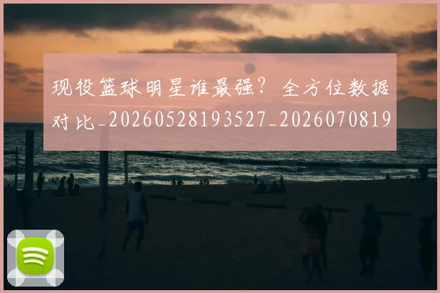 现役篮球明星谁最强?全方位数据对比_20260528193527_20260708191545
