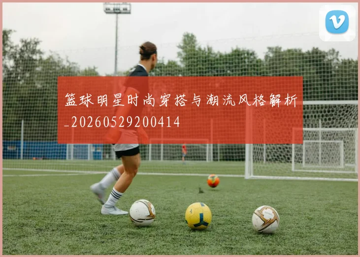 篮球明星时尚穿搭与潮流风格解析_20260529200414