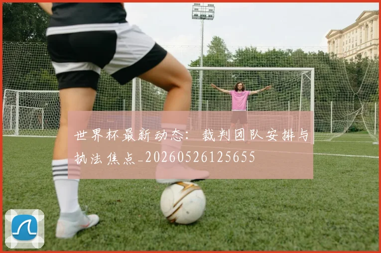 世界杯最新动态：裁判团队安排与执法焦点_20260526125655