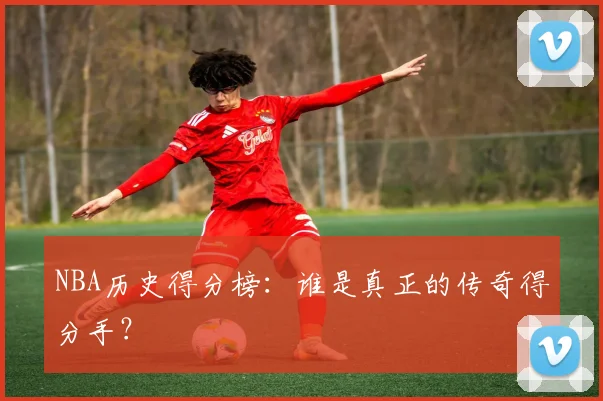 NBA历史得分榜：谁是真正的传奇得分手？