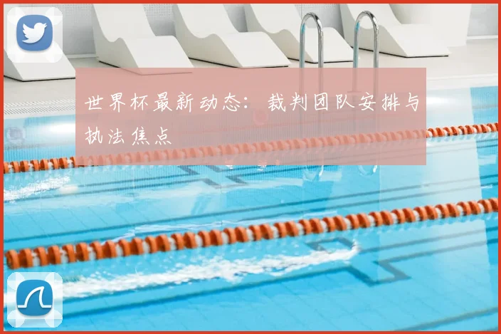 世界杯最新动态：裁判团队安排与执法焦点