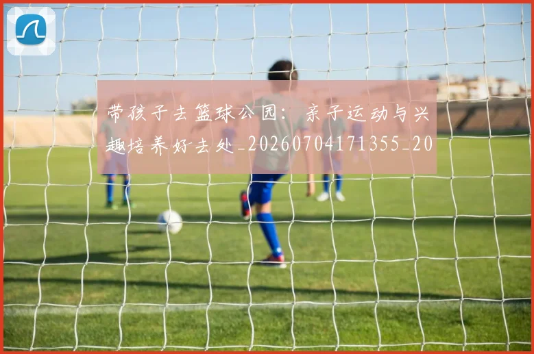 带孩子去篮球公园：亲子运动与兴趣培养好去处_20260704171355_20260722154731