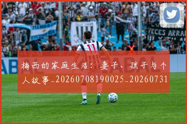 梅西的家庭生活：妻子、孩子与个人故事_20260708190025_20260731181954