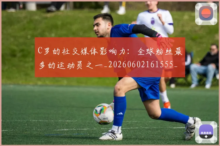 C罗的社交媒体影响力:全球粉丝最多的运动员之一_20260602161555_20260701213632