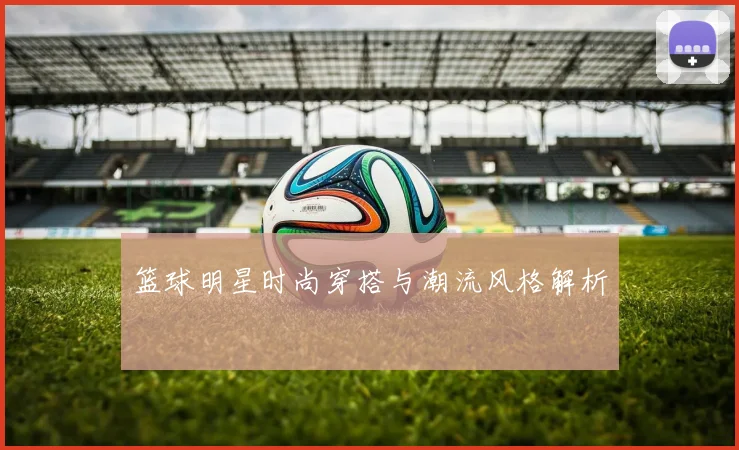 篮球明星时尚穿搭与潮流风格解析