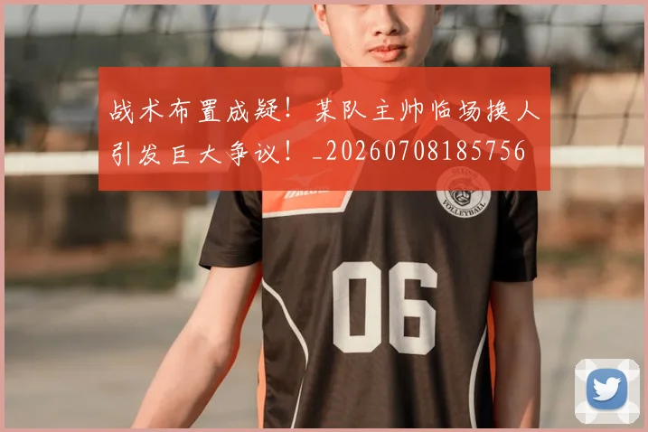 战术布置成疑！某队主帅临场换人引发巨大争议！_20260708185756