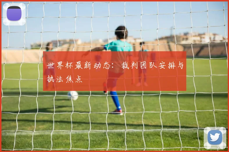 世界杯最新动态：裁判团队安排与执法焦点