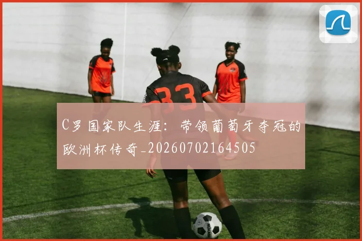 C罗国家队生涯：带领葡萄牙夺冠的欧洲杯传奇_20260702164505