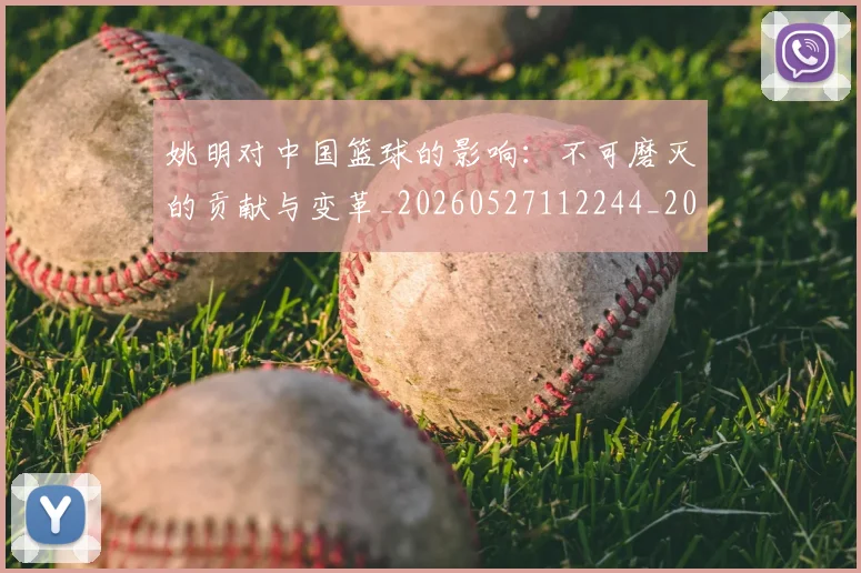 姚明对中国篮球的影响：不可磨灭的贡献与变革_20260527112244_20260703232737_20260720191808