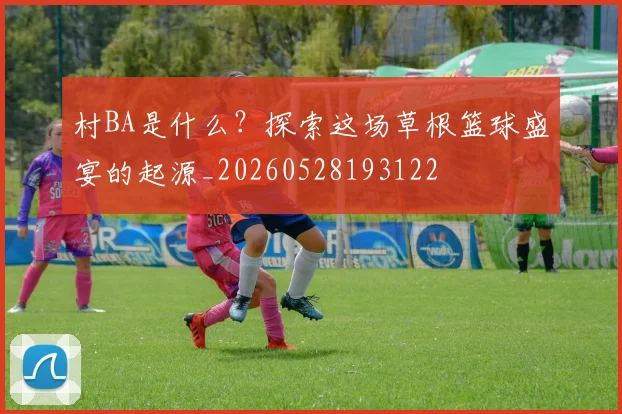 村BA是什么？探索这场草根篮球盛宴的起源_20260528193122