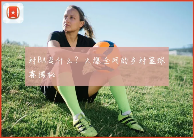 村BA是什么？火爆全网的乡村篮球赛揭秘