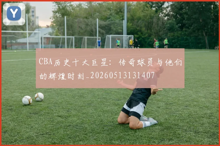 CBA历史十大巨星：传奇球员与他们的辉煌时刻_20260513131407