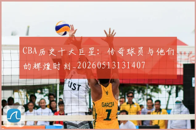 CBA历史十大巨星：传奇球员与他们的辉煌时刻_20260513131407