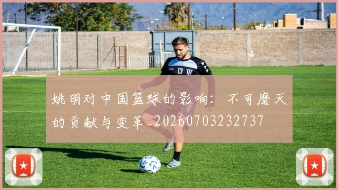姚明对中国篮球的影响：不可磨灭的贡献与变革_20260703232737