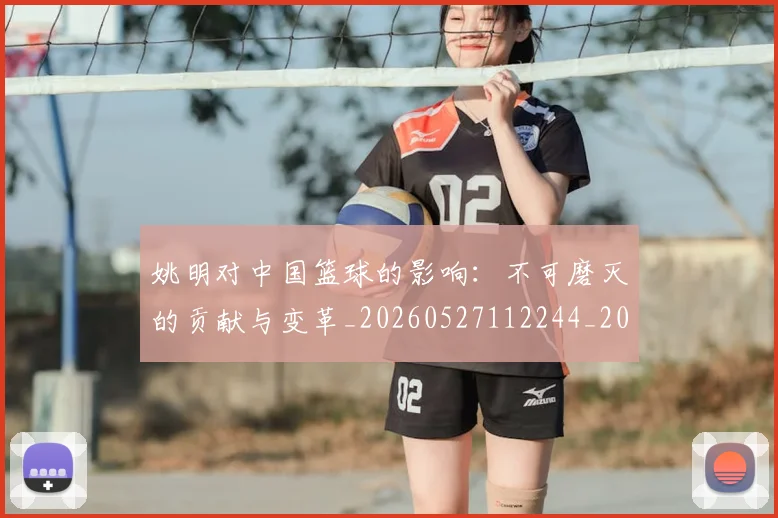 姚明对中国篮球的影响：不可磨灭的贡献与变革_20260527112244_20260703232737_20260720191808