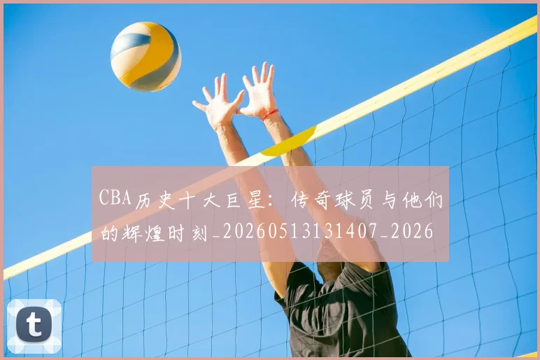 CBA历史十大巨星：传奇球员与他们的辉煌时刻_20260513131407_20260701210246
