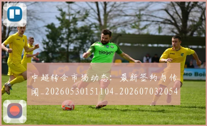 中超转会市场动态：最新签约与传闻_20260530151104_20260703205422