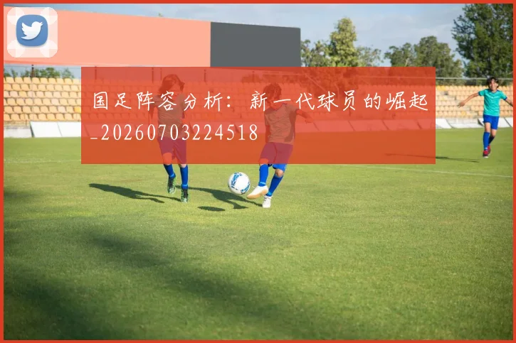 国足阵容分析：新一代球员的崛起_20260703224518