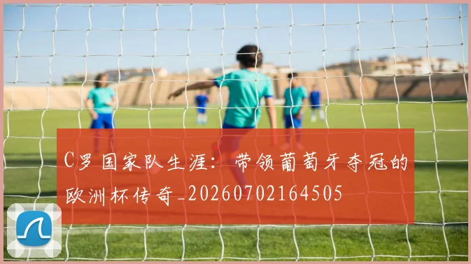 C罗国家队生涯：带领葡萄牙夺冠的欧洲杯传奇_20260702164505