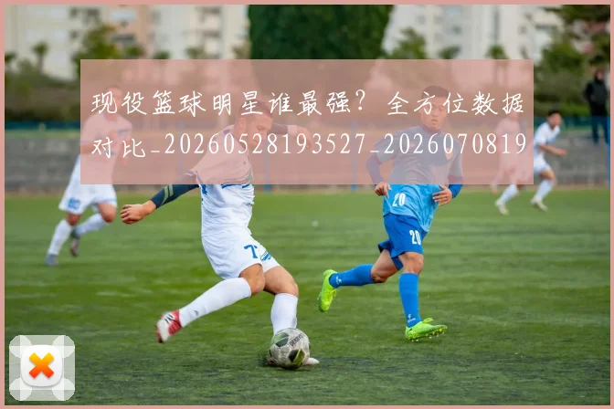 现役篮球明星谁最强?全方位数据对比_20260528193527_20260708191545