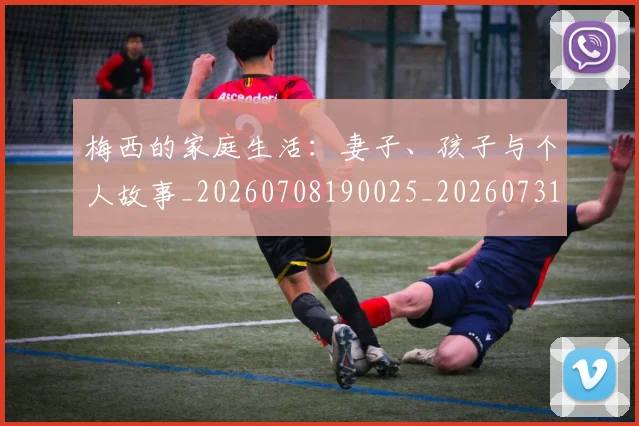 梅西的家庭生活：妻子、孩子与个人故事_20260708190025_20260731181954