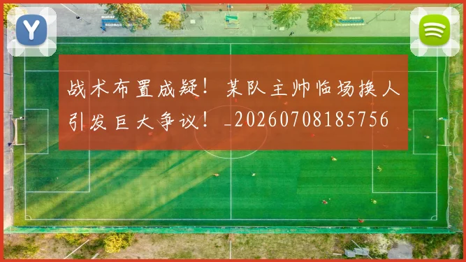 战术布置成疑！某队主帅临场换人引发巨大争议！_20260708185756