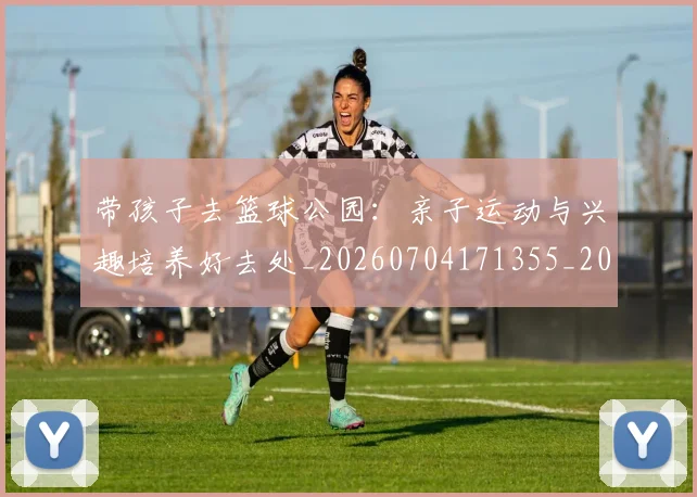带孩子去篮球公园：亲子运动与兴趣培养好去处_20260704171355_20260722154731