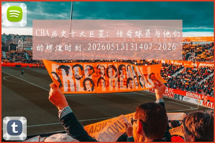 CBA历史十大巨星：传奇球员与他们的辉煌时刻_20260513131407_20260701210246