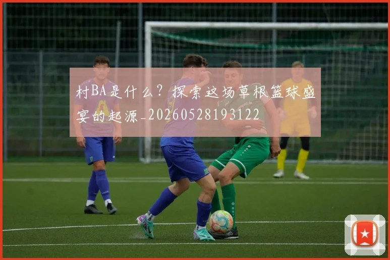 村BA是什么？探索这场草根篮球盛宴的起源_20260528193122