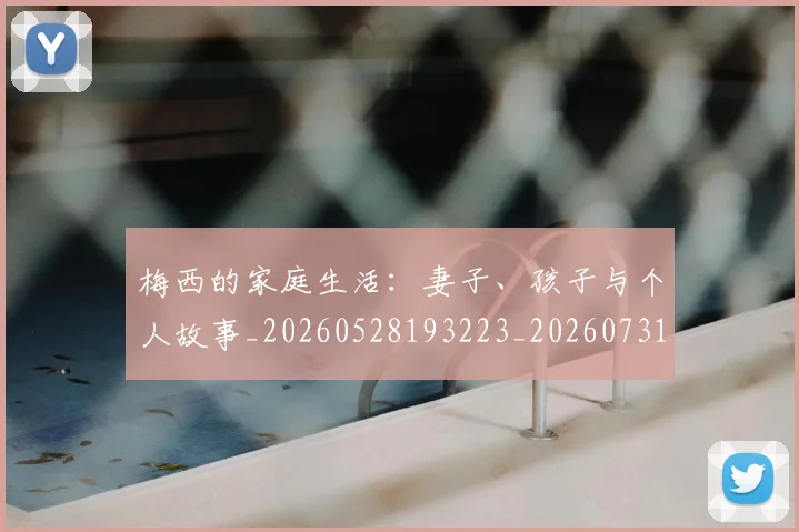 梅西的家庭生活：妻子、孩子与个人故事_20260528193223_20260731181952