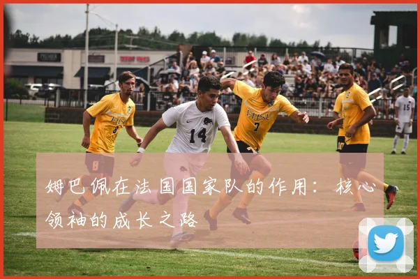 姆巴佩在法国国家队的作用：核心领袖的成长之路